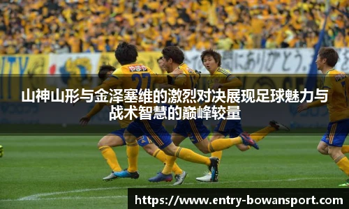 山神山形与金泽塞维的激烈对决展现足球魅力与战术智慧的巅峰较量
