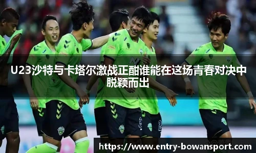 U23沙特与卡塔尔激战正酣谁能在这场青春对决中脱颖而出